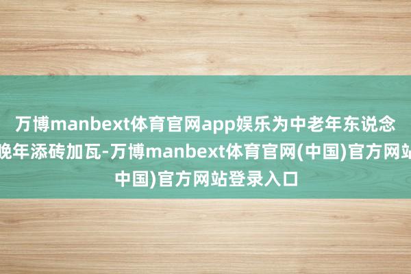 万博manbext体育官网app娱乐为中老年东说念主的幸福晚年添砖加瓦-万博manbext体育官网(中国)官方网站登录入口