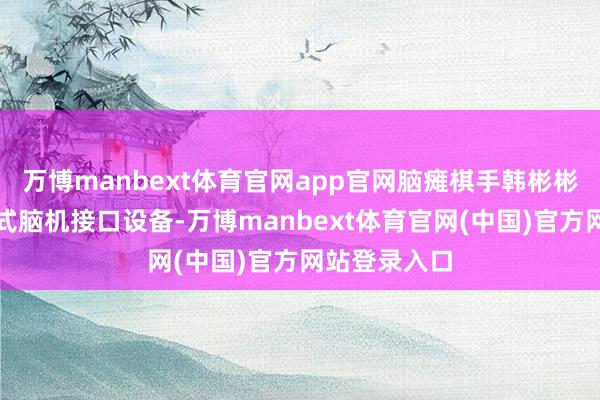 万博manbext体育官网app官网脑瘫棋手韩彬彬佩带非侵入式脑机接口设备-万博manbext体育官网(中国)官方网站登录入口