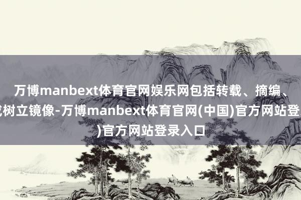 万博manbext体育官网娱乐网包括转载、摘编、复制或树立镜像-万博manbext体育官网(中国)官方网站登录入口