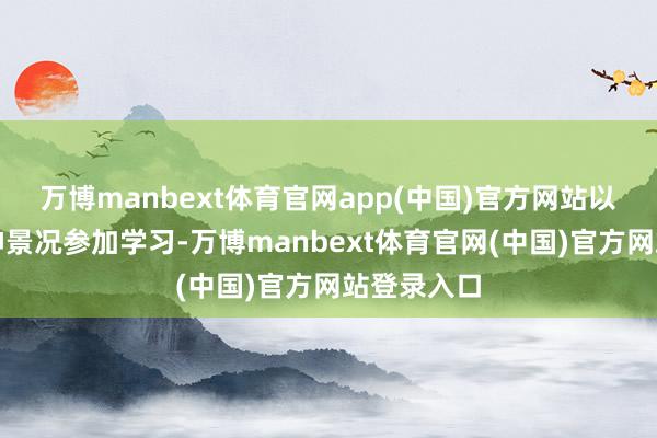 万博manbext体育官网app(中国)官方网站以饱和的精神景况参加学习-万博manbext体育官网(中国)官方网站登录入口