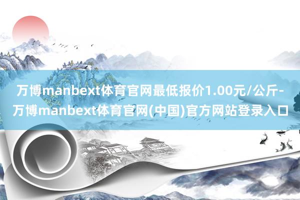 万博manbext体育官网最低报价1.00元/公斤-万博manbext体育官网(中国)官方网站登录入口