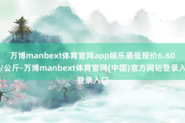 万博manbext体育官网app娱乐最低报价6.60元/公斤-万博manbext体育官网(中国)官方网站登录入口