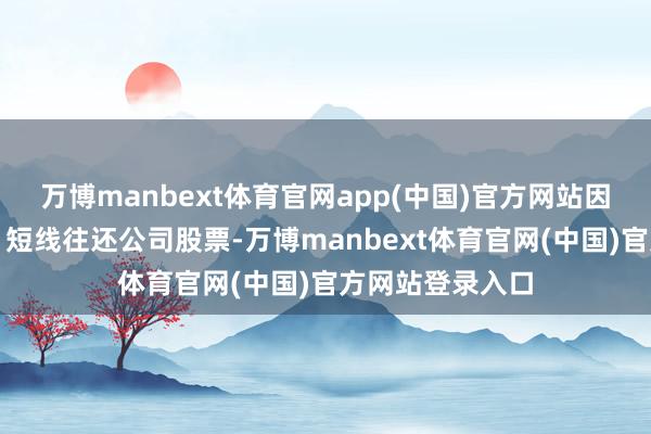 万博manbext体育官网app(中国)官方网站因涉嫌内幕往还、短线往还公司股票-万博manbext体育官网(中国)官方网站登录入口