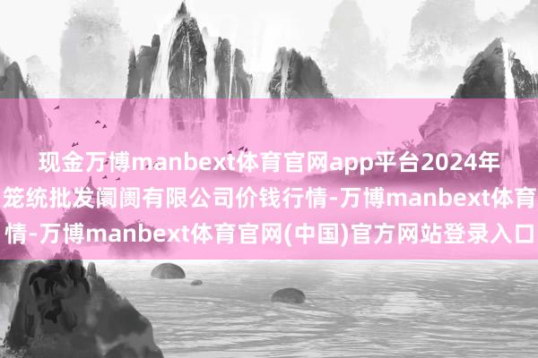现金万博manbext体育官网app平台2024年12月6日天津市红旗农贸笼统批发阛阓有限公司价钱行情-万博manbext体育官网(中国)官方网站登录入口