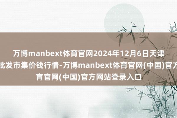 万博manbext体育官网2024年12月6日天津何庄子农居品批发市集价钱行情-万博manbext体育官网(中国)官方网站登录入口