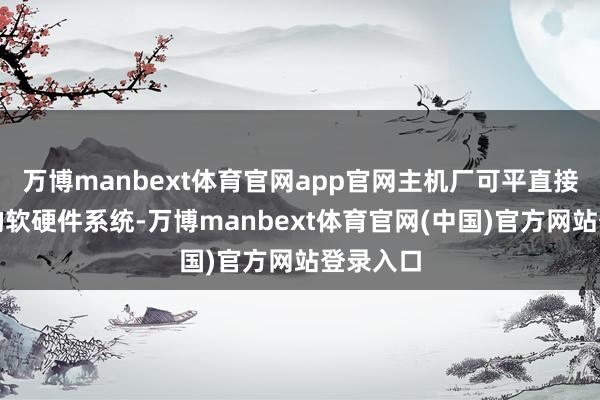万博manbext体育官网app官网主机厂可平直接纳完竣的软硬件系统-万博manbext体育官网(中国)官方网站登录入口