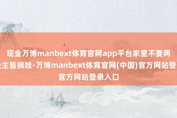 现金万博manbext体育官网app平台家里不要两个东谈主皆搞娃-万博manbext体育官网(中国)官方网站登录入口