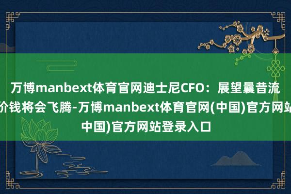 万博manbext体育官网迪士尼CFO：展望曩昔流媒体处事价钱将会飞腾-万博manbext体育官网(中国)官方网站登录入口