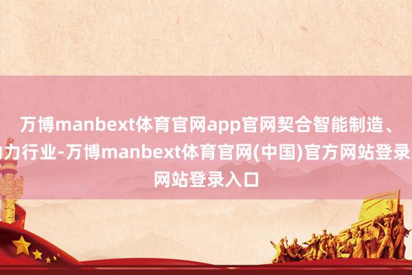 万博manbext体育官网app官网契合智能制造、新动力行业-万博manbext体育官网(中国)官方网站登录入口