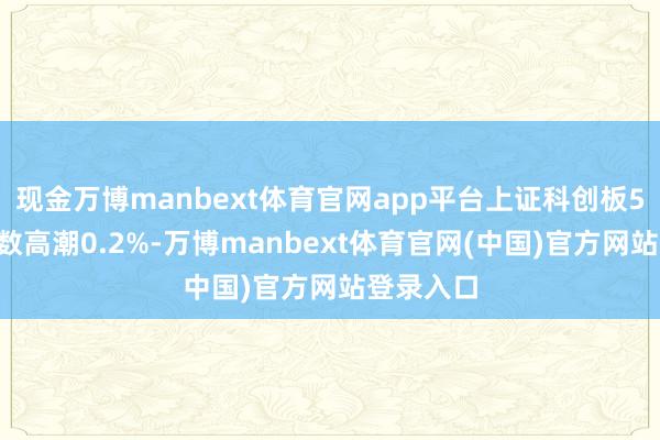 现金万博manbext体育官网app平台上证科创板50要素指数高潮0.2%-万博manbext体育官网(中国)官方网站登录入口