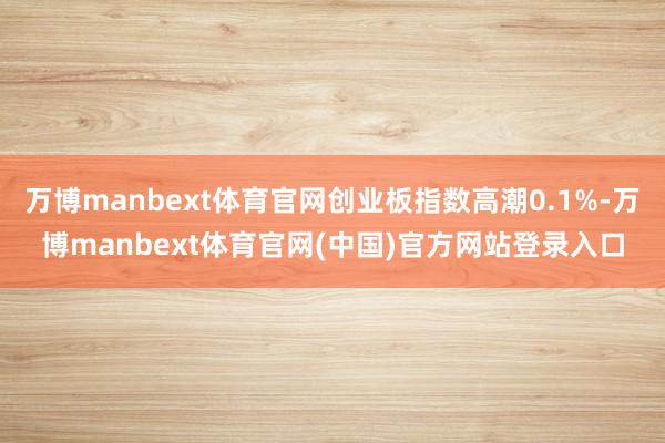 万博manbext体育官网创业板指数高潮0.1%-万博manbext体育官网(中国)官方网站登录入口