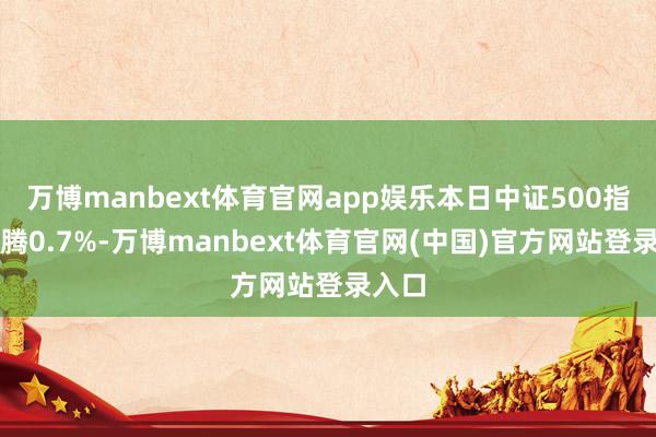 万博manbext体育官网app娱乐本日中证500指数飞腾0.7%-万博manbext体育官网(中国)官方网站登录入口