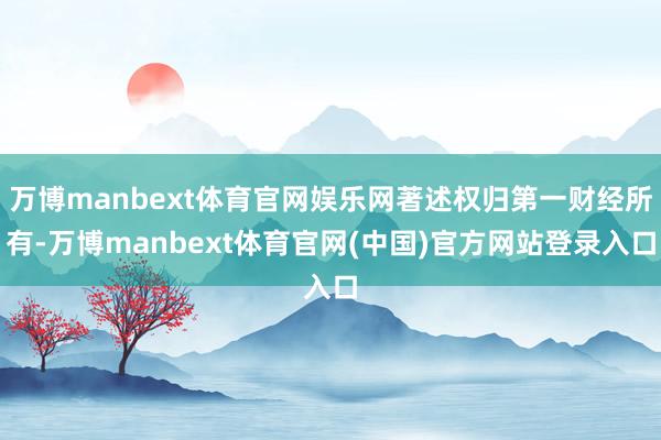 万博manbext体育官网娱乐网著述权归第一财经所有-万博manbext体育官网(中国)官方网站登录入口