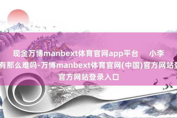 现金万博manbext体育官网app平台     小李飞毛 ：有那么难吗-万博manbext体育官网(中国)官方网站登录入口