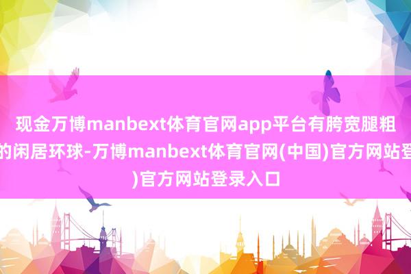 现金万博manbext体育官网app平台有胯宽腿粗罗圈腿的闲居环球-万博manbext体育官网(中国)官方网站登录入口