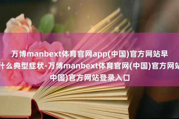 万博manbext体育官网app(中国)官方网站早期的确没什么典型症状-万博manbext体育官网(中国)官方网站登录入口