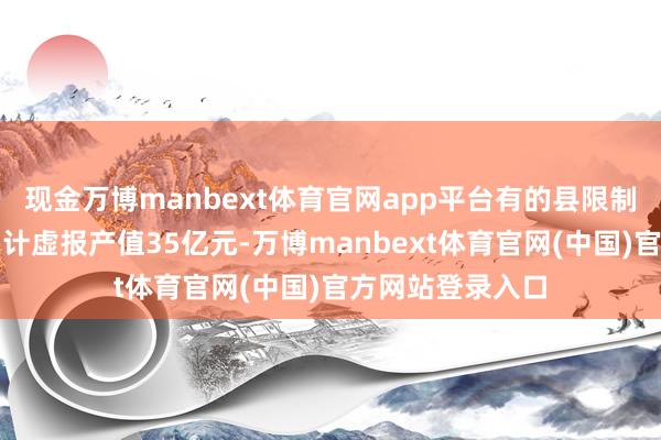 现金万博manbext体育官网app平台有的县限制以上工业企业累计虚报产值35亿元-万博manbext体育官网(中国)官方网站登录入口