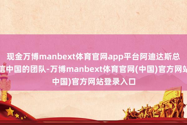 现金万博manbext体育官网app平台阿迪达斯总部相配坚信中国的团队-万博manbext体育官网(中国)官方网站登录入口