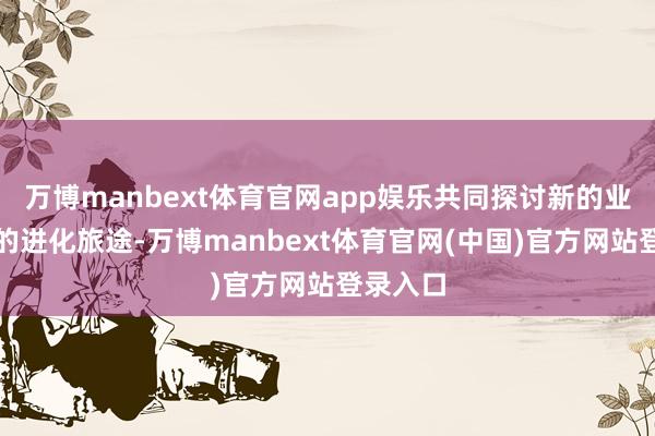 万博manbext体育官网app娱乐共同探讨新的业务模式的进化旅途-万博manbext体育官网(中国)官方网站登录入口