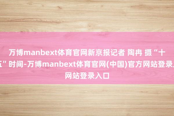 万博manbext体育官网新京报记者 陶冉 摄“十五五”时间-万博manbext体育官网(中国)官方网站登录入口