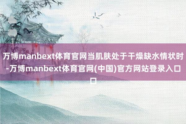 万博manbext体育官网当肌肤处于干燥缺水情状时-万博manbext体育官网(中国)官方网站登录入口