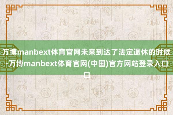 万博manbext体育官网未来到达了法定退休的时候-万博manbext体育官网(中国)官方网站登录入口