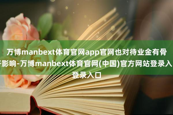万博manbext体育官网app官网也对待业金有骨子影响-万博manbext体育官网(中国)官方网站登录入口