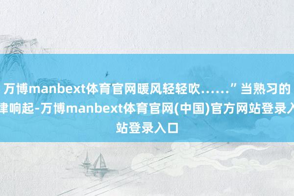 万博manbext体育官网暖风轻轻吹……”当熟习的旋律响起-万博manbext体育官网(中国)官方网站登录入口