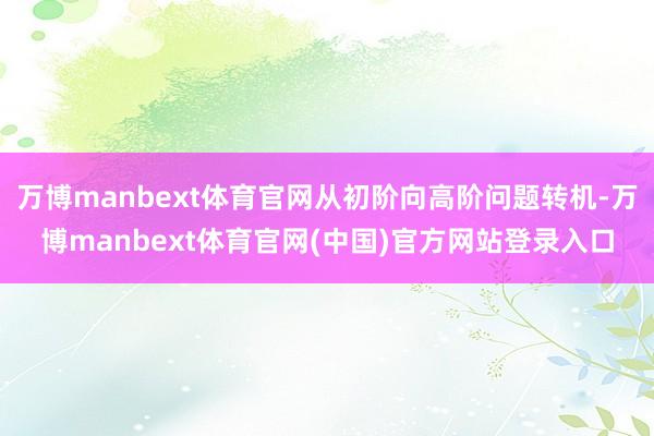 万博manbext体育官网从初阶向高阶问题转机-万博manbext体育官网(中国)官方网站登录入口