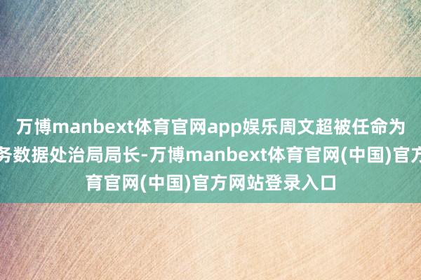 万博manbext体育官网app娱乐周文超被任命为惠城区政务服务数据处治局局长-万博manbext体育官网(中国)官方网站登录入口