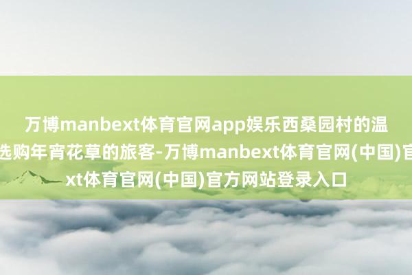 万博manbext体育官网app娱乐西桑园村的温室花棚迎来提前选购年宵花草的旅客-万博manbext体育官网(中国)官方网站登录入口