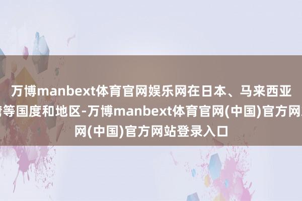 万博manbext体育官网娱乐网在日本、马来西亚和中国台湾等国度和地区-万博manbext体育官网(中国)官方网站登录入口