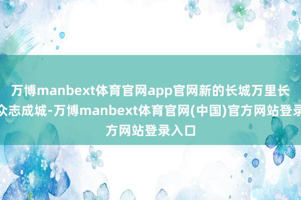 万博manbext体育官网app官网新的长城万里长”的众志成城-万博manbext体育官网(中国)官方网站登录入口