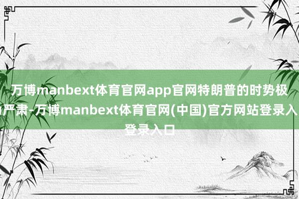 万博manbext体育官网app官网特朗普的时势极为严肃-万博manbext体育官网(中国)官方网站登录入口