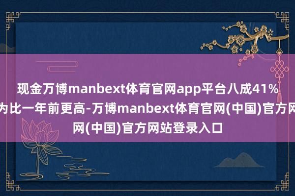 现金万博manbext体育官网app平台八成41%的受访者以为比一年前更高-万博manbext体育官网(中国)官方网站登录入口