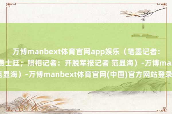 万博manbext体育官网app娱乐（笔墨记者：开脱军报记者 欧灿、费士廷；照相记者：开脱军报记者 范显海）-万博manbext体育官网(中国)官方网站登录入口