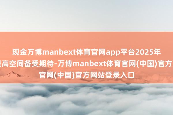 现金万博manbext体育官网app平台2025年的公司价值提高空间备受期待-万博manbext体育官网(中国)官方网站登录入口