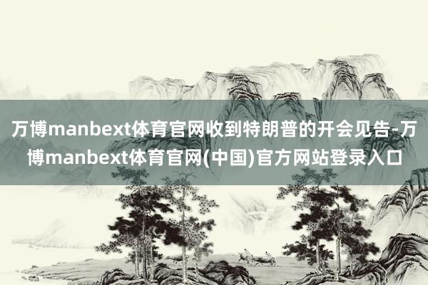 万博manbext体育官网收到特朗普的开会见告-万博manbext体育官网(中国)官方网站登录入口