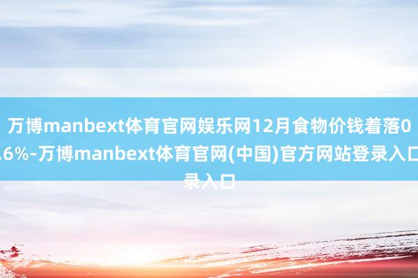 万博manbext体育官网娱乐网12月食物价钱着落0.6%-万博manbext体育官网(中国)官方网站登录入口