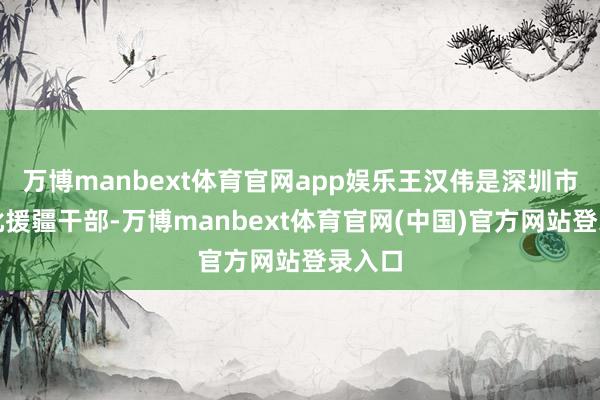 万博manbext体育官网app娱乐王汉伟是深圳市第九批援疆干部-万博manbext体育官网(中国)官方网站登录入口