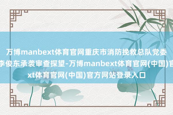 万博manbext体育官网重庆市消防挽救总队党委副通知、总队长李俊东承袭审查探望-万博manbext体育官网(中国)官方网站登录入口
