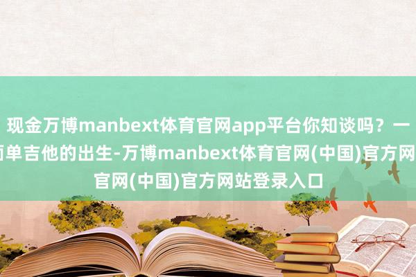 现金万博manbext体育官网app平台你知谈吗？一把 CORT 面单吉他的出生-万博manbext体育官网(中国)官方网站登录入口