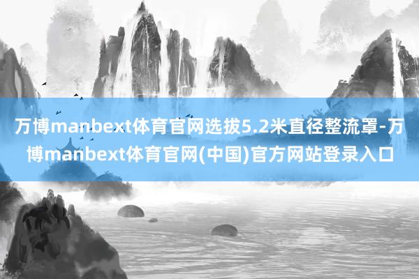 万博manbext体育官网选拔5.2米直径整流罩-万博manbext体育官网(中国)官方网站登录入口