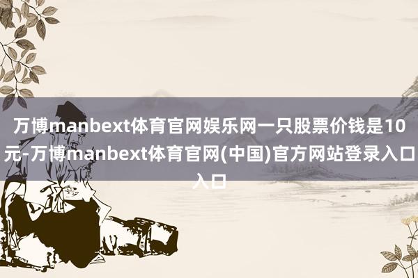 万博manbext体育官网娱乐网一只股票价钱是10元-万博manbext体育官网(中国)官方网站登录入口
