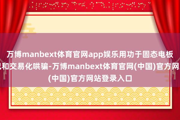 万博manbext体育官网app娱乐用功于固态电板工夫的结巴和交易化哄骗-万博manbext体育官网(中国)官方网站登录入口