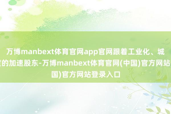 万博manbext体育官网app官网跟着工业化、城市化进度的加速股东-万博manbext体育官网(中国)官方网站登录入口