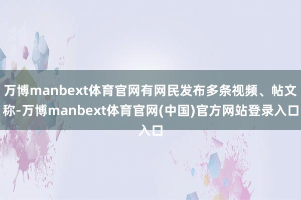 万博manbext体育官网有网民发布多条视频、帖文称-万博manbext体育官网(中国)官方网站登录入口