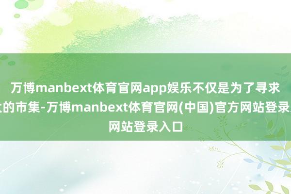 万博manbext体育官网app娱乐不仅是为了寻求更大的市集-万博manbext体育官网(中国)官方网站登录入口