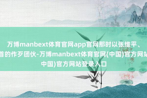 万博manbext体育官网app官网那时以张维平、周容平为首的作歹团伙-万博manbext体育官网(中国)官方网站登录入口