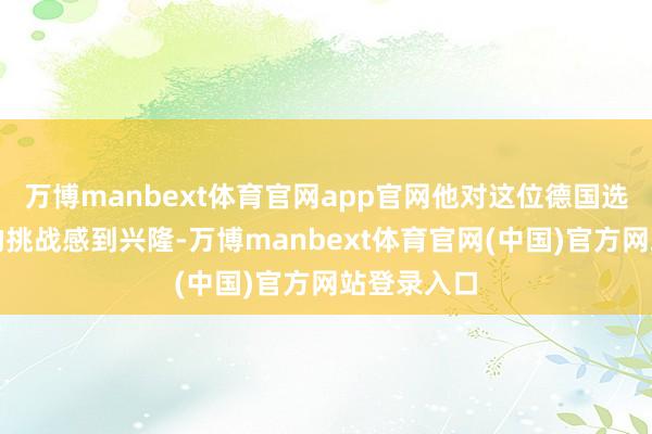 万博manbext体育官网app官网他对这位德国选手将带来的挑战感到兴隆-万博manbext体育官网(中国)官方网站登录入口